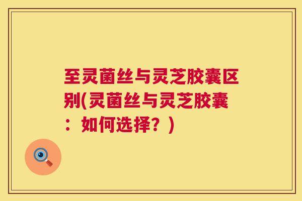至灵菌丝与灵芝胶囊区别(灵菌丝与灵芝胶囊：如何选择？)