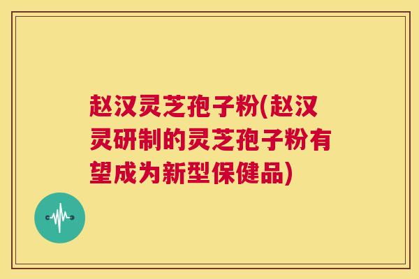 赵汉灵芝孢子粉(赵汉灵研制的灵芝孢子粉有望成为新型保健品)
