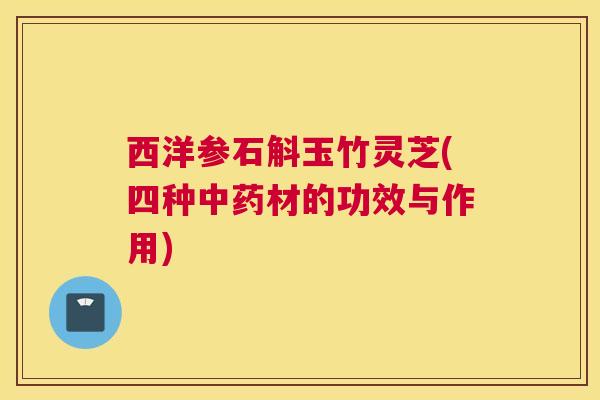 西洋参石斛玉竹灵芝(四种中药材的功效与作用)