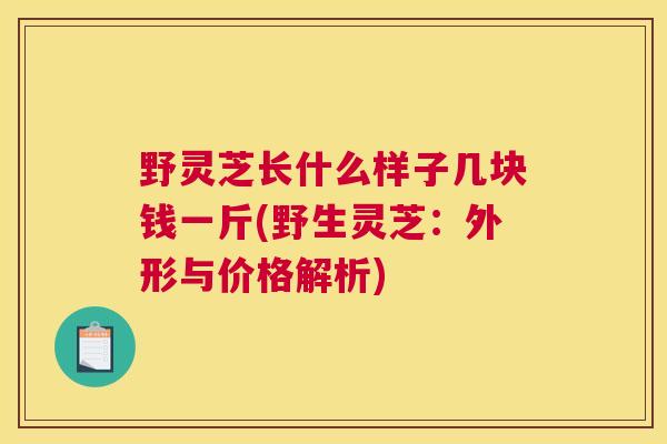野灵芝长什么样子几块钱一斤(野生灵芝：外形与价格解析)