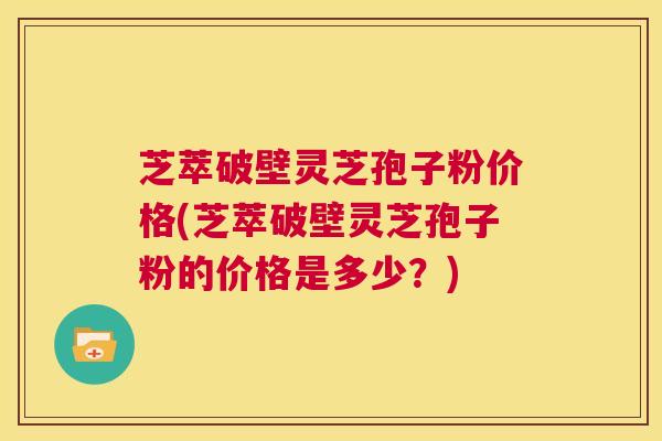 芝萃破壁灵芝孢子粉价格(芝萃破壁灵芝孢子粉的价格是多少？)