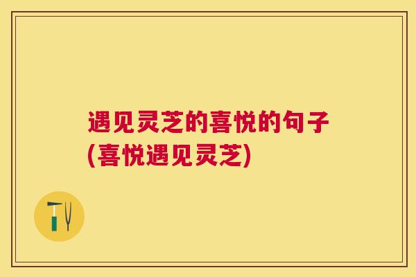 遇见灵芝的喜悦的句子(喜悦遇见灵芝) 遇见灵芝的喜悦的句子(喜悦遇见灵芝)