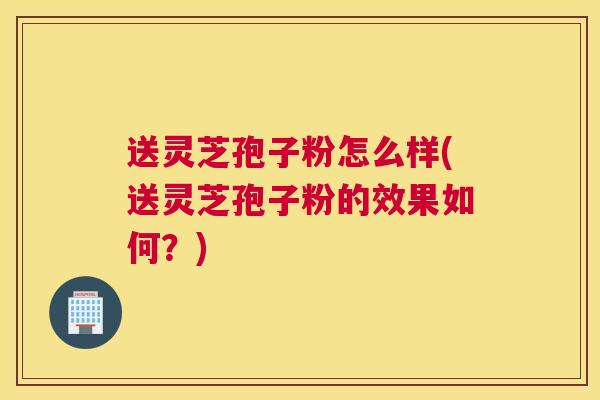 送灵芝孢子粉怎么样(送灵芝孢子粉的效果如何？)