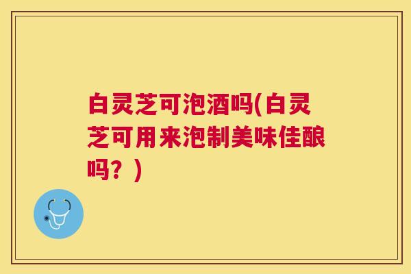 白灵芝可泡酒吗(白灵芝可用来泡制美味佳酿吗？)