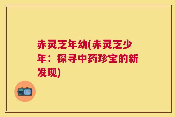赤灵芝年幼(赤灵芝少年:探寻珍宝的新发现) 赤灵芝年幼(赤灵芝少年:探寻珍宝的新发现)