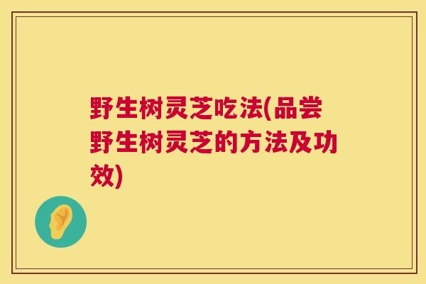 野生树灵芝吃法(品尝野生树灵芝的方法及功效)
