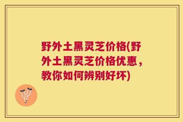 野外土黑灵芝价格(野外土黑灵芝价格优惠，教你如何辨别好坏)