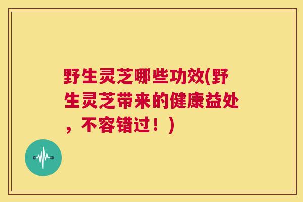 野生灵芝哪些功效(野生灵芝带来的健康益处，不容错过！)