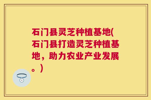 石门县灵芝种植基地(石门县打造灵芝种植基地，助力农业产业发展。)