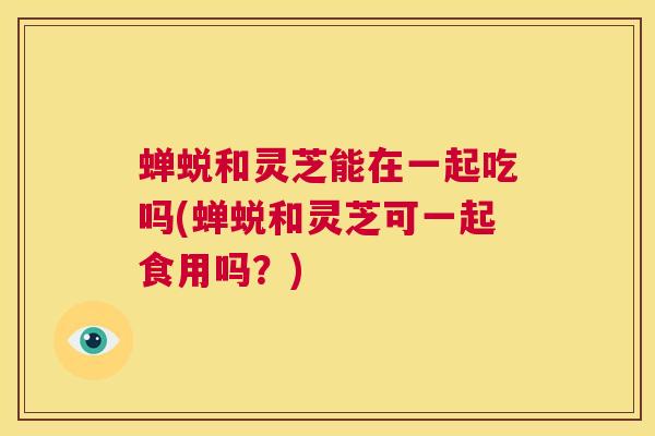 蝉蜕和灵芝能在一起吃吗(蝉蜕和灵芝可一起食用吗？)