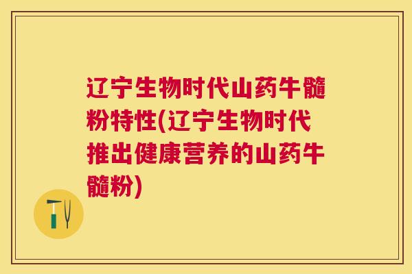 辽宁生物时代山药牛髓粉特性(辽宁生物时代推出健康营养的山药牛髓粉)