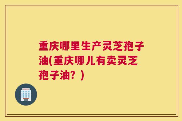 重庆哪里生产灵芝孢子油(重庆哪儿有卖灵芝孢子油？)