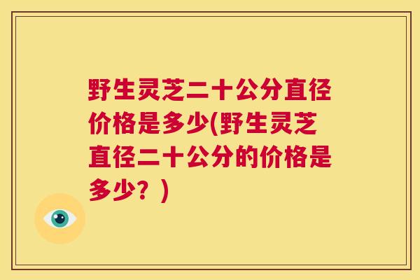 野生灵芝二十公分直径价格是多少(野生灵芝直径二十公分的价格是多少？)