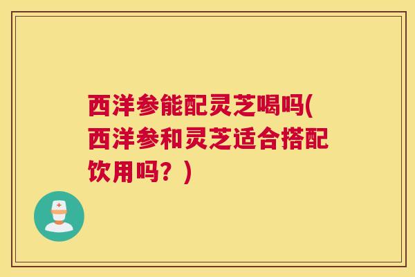 西洋参能配灵芝喝吗(西洋参和灵芝适合搭配饮用吗？)