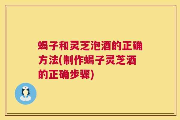 蝎子和灵芝泡酒的正确方法(制作蝎子灵芝酒的正确步骤) 蝎子和灵芝泡酒的正确方法(制作蝎子灵芝酒的正确步骤)