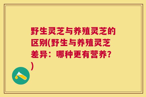 野生灵芝与养殖灵芝的区别(野生与养殖灵芝差异：哪种更有营养？)