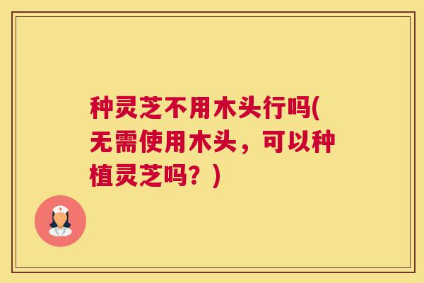 种灵芝不用木头行吗(无需使用木头,可以种植灵芝吗?) 种灵芝不用木头行吗(无需使用木头,可以种植灵芝吗?)