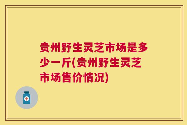 贵州野生灵芝市场是多少一斤(贵州野生灵芝市场售价情况)