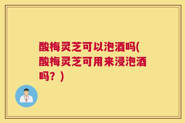 酸梅灵芝可以泡酒吗(酸梅灵芝可用来浸泡酒吗？)