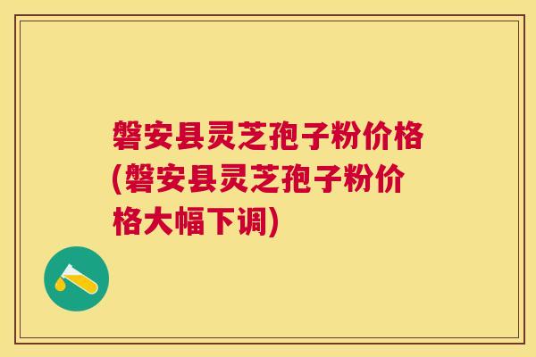 磐安县灵芝孢子粉价格(磐安县灵芝孢子粉价格大幅下调)