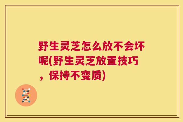 野生灵芝怎么放不会坏呢(野生灵芝放置技巧，保持不变质)