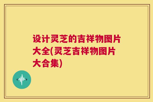 设计灵芝的吉祥物图片大全(灵芝吉祥物图片大合集)