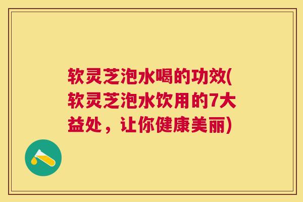 软灵芝泡水喝的功效(软灵芝泡水饮用的7大益处，让你健康美丽)