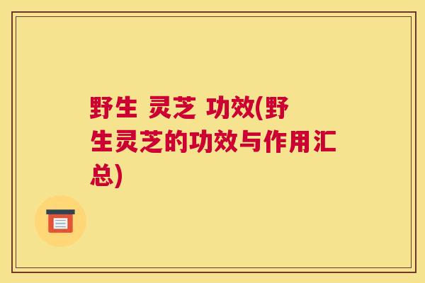 野生 灵芝 功效(野生灵芝的功效与作用汇总)