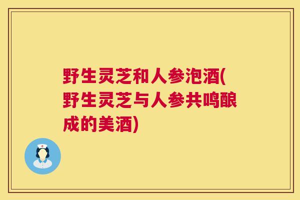 野生灵芝和人参泡酒(野生灵芝与人参共鸣酿成的美酒)