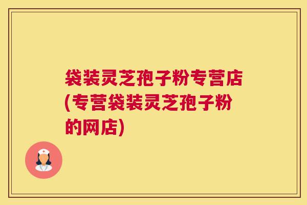 袋装灵芝孢子粉专营店(专营袋装灵芝孢子粉的网店)