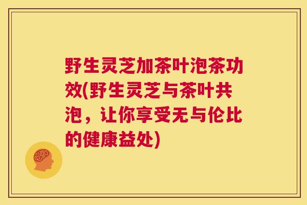 野生灵芝加茶叶泡茶功效(野生灵芝与茶叶共泡,让你享受无与伦比的健康益处) 野生灵芝加茶叶泡茶功效(野生灵芝与茶叶共泡,让你享受无与伦比的健康益处)