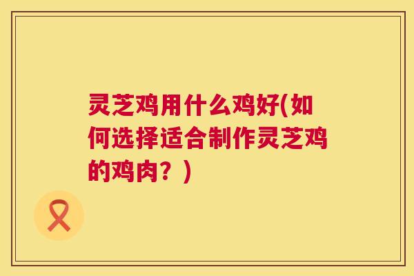 灵芝鸡用什么鸡好(如何选择适合制作灵芝鸡的鸡肉？)