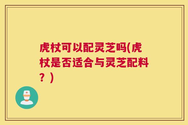 虎杖可以配灵芝吗(虎杖是否适合与灵芝配料？)