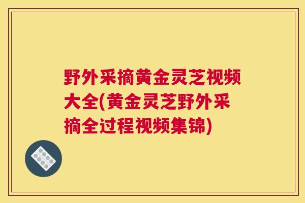 野外采摘黄金灵芝视频大全(黄金灵芝野外采摘全过程视频集锦)
