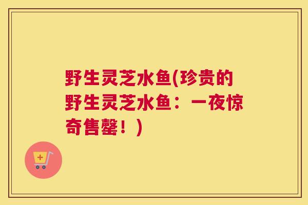 野生灵芝水鱼(珍贵的野生灵芝水鱼：一夜惊奇售罄！)