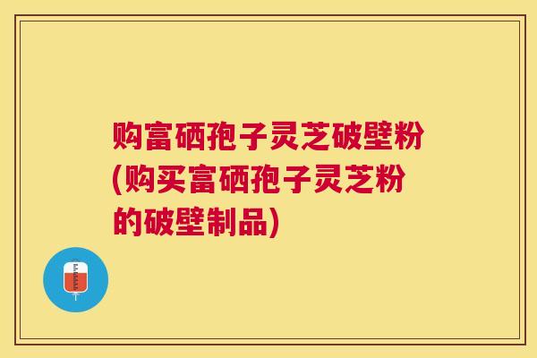 购富硒孢子灵芝破壁粉(购买富硒孢子灵芝粉的破壁制品)