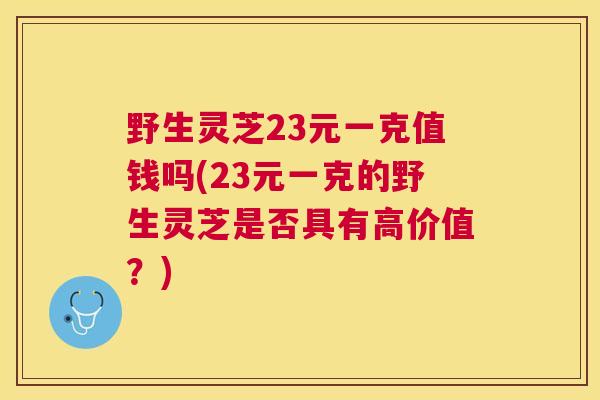 野生灵芝23元一克值钱吗(23元一克的野生灵芝是否具有高价值？)