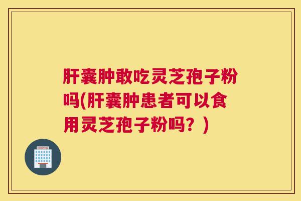 肝囊肿敢吃灵芝孢子粉吗(肝囊肿患者可以食用灵芝孢子粉吗？)