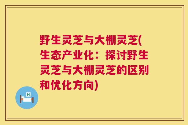 野生灵芝与大棚灵芝(生态产业化：探讨野生灵芝与大棚灵芝的区别和优化方向)