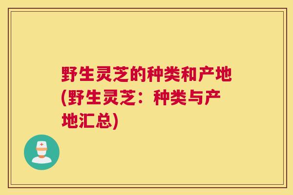 野生灵芝的种类和产地(野生灵芝：种类与产地汇总)