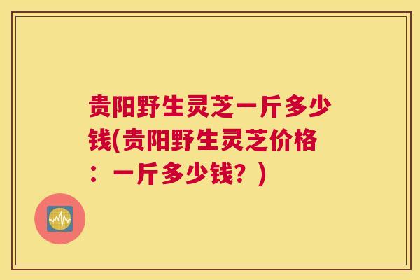 贵阳野生灵芝一斤多少钱(贵阳野生灵芝价格：一斤多少钱？)