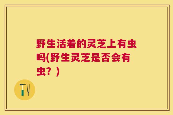 野生活着的灵芝上有虫吗(野生灵芝是否会有虫？)