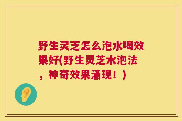 野生灵芝怎么泡水喝效果好(野生灵芝水泡法，神奇效果涌现！)