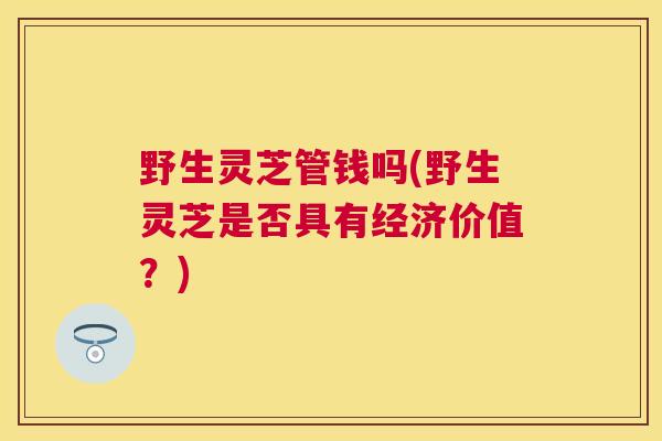 野生灵芝管钱吗(野生灵芝是否具有经济价值？)