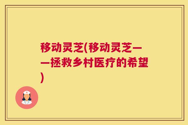移动灵芝(移动灵芝——拯救乡村医疗的希望)