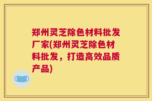 郑州灵芝除色材料批发厂家(郑州灵芝除色材料批发，打造高效品质产品)