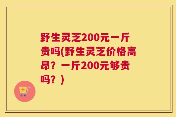 野生灵芝200元一斤贵吗(野生灵芝价格高昂？一斤200元够贵吗？)