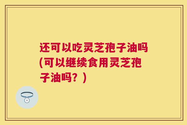 还可以吃灵芝孢子油吗(可以继续食用灵芝孢子油吗？)