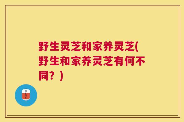 野生灵芝和家养灵芝(野生和家养灵芝有何不同?) 野生灵芝和家养灵芝(野生和家养灵芝有何不同?)