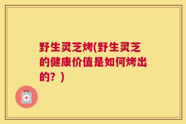 野生灵芝烤(野生灵芝的健康价值是如何烤出的？)